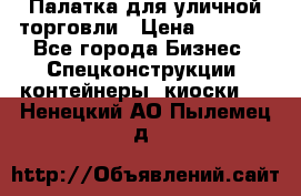 Палатка для уличной торговли › Цена ­ 6 000 - Все города Бизнес » Спецконструкции, контейнеры, киоски   . Ненецкий АО,Пылемец д.